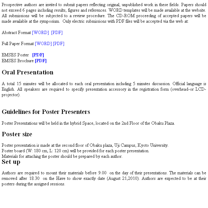 Text Box: Prospective authors are invited to submit papers reflecting original, unpublished work in these fields. Papers should not exceed 6 pages including results, figures and references. WORD templates will be made available at the website. All submissions will be subjected to a review procedure. The CD-ROM proceeding of accepted papers will be made available at the symposium.  Only electric submissions with PDF files will be accepted via the web at:
 
Abstract Format [WORD]  [PDF]

Full Paper Format [WORD] [PDF]
 
EMSES Poster   [PDF]
EMSES Brochure [PDF]
 
Oral Presentation 

A total 15 minutes will be allocated to each oral presentation including 5 minutes discussion. Official language is English. All speakers are required to specify presentation accessory in the registration form (overhead-or LCD-projector). 
 
 
Guidelines for Poster Presenters

Poster Presentations will be held in the hybrid Space, located on the 2nd Floor of the Obaku Plaza. 

Poster size 

Poster presentation is made at the second floor of Obaku plaza, Uji Campus, Kyoto University. 
Poster board (W: 180 cm, L: 120 cm) will be provided for each poster presentation. 
Materials for attaching the poster should be prepared by each author. 
Set up
Authors are required to mount their materials before 9.00  on the day of their presentations. The materials can be removed after 18.30  on the Have to show exactly date (August 21,2010). Authors are expected to be at their posters during the assigned sessions.
 
 
