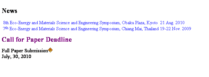 Text Box: News
      8th Eco-Energy and Materials Science and Engineering Symposium, Obaku Plaza, Kyoto  21 Aug. 2010
   7th Eco-Energy and Materials Science and Engineering Symposium, Chiang Mai, Thailand 19-22 Nov. 2009 
 
Call for Paper Deadline                
 
Full Paper Submission
July, 30, 2010
  
